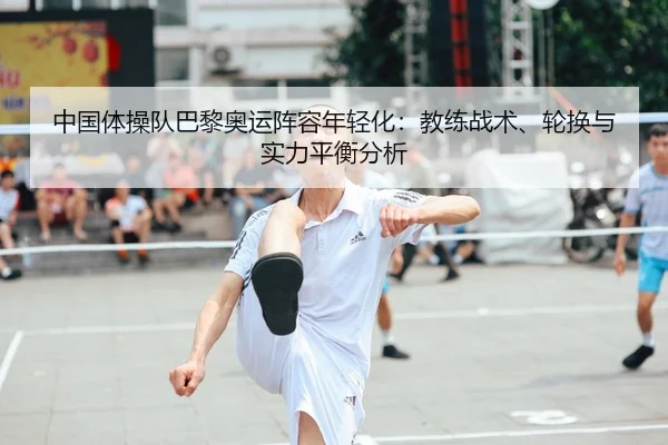 中国体操队巴黎奥运阵容年轻化：教练战术、轮换与实力平衡分析